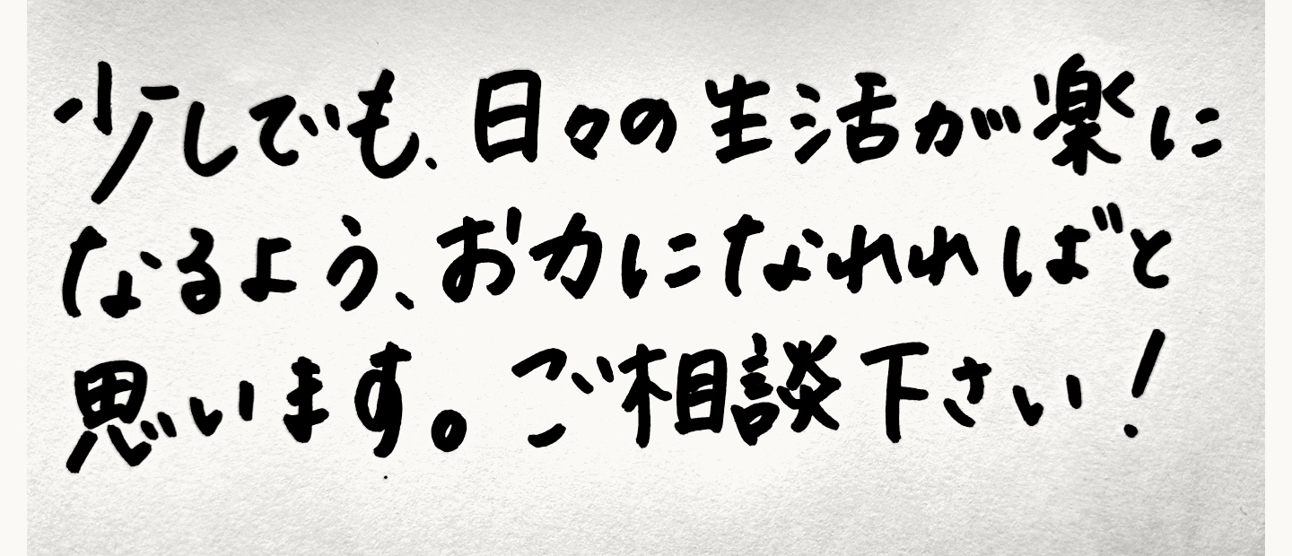 A.N先生の手書きメッセージ：少しでも、日々の生活が楽になるよう、お力になれればと思います。ご相談下さい！